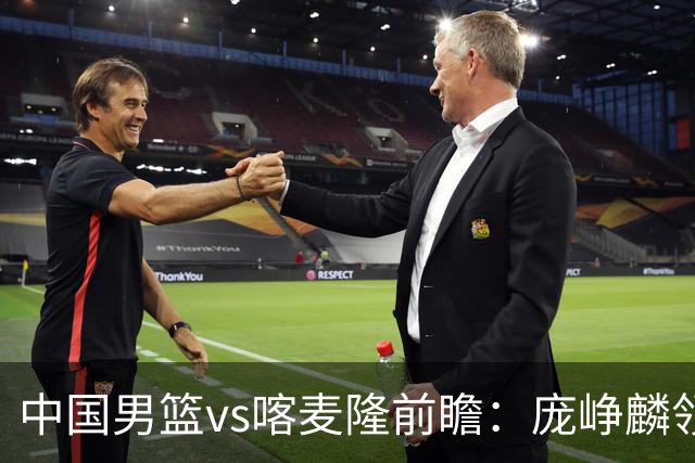 中国男篮vs喀麦隆前瞻：庞峥麟领衔后卫国手有望大战NBA现役球员