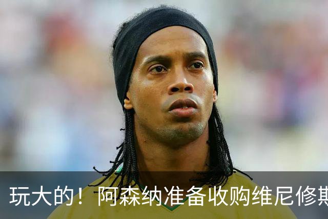 玩大的！阿森纳准备收购维尼修斯！枪手将提高报价求购吉马良斯！